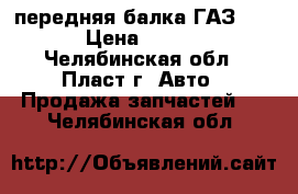 передняя балка ГАЗ 3110 › Цена ­ 5 000 - Челябинская обл., Пласт г. Авто » Продажа запчастей   . Челябинская обл.